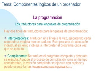 La programación
Los traductores para lenguajes de programación
Hay dos tipos de traductores para lenguajes de programación:
Interpretadores: Traducen una línea a la vez, ejecutando cada
comando a medida que se traduce. Este proceso de ejecución
individual es lento y obliga a interpretar el programa cada vez
que se ejecuta.
Compiladores: Se traduce el programa completo y después
se ejecuta. Aunque el proceso de compilación toma un tiempo
considerable, la versión compilada se ejecuta con rapidez y
puede usarse tantas veces como sea necesario.
Tema: Componentes lógicos de un ordenador
Centro Educativo Los Sauces . Lic. Alain E. Cruz
 