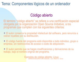 Código abierto
El término “código abierto” se refiere a una certificación especial
otorgada por la organización Open Source Initiative, a los
programas que cumplen con los siguientes criterios:
El autor conserva la propiedad intelectual del software, pero renuncia a
cobrar royalties por su distribución.
El código fuente del programa está disponible a todo individuo, grupo o
empresa, sin restricciones de acceso o costo de adquisición.
El autor permite que se hagan modificaciones y derivaciones de su
trabajo, bajo el nombre original del programa.
Ejemplos de código abierto: Linux
Tema: Componentes lógicos de un ordenador
Centro Educativo Los Sauces . Lic. Alain E. Cruz
 