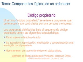 Código propietario
El término “código propietario” se refiere a programas que
pertenecen y son controlados por una persona o empresa.
Los programas distribuidos bajo el esquema de código
propietario tienen las siguientes características:
Están sujetos a derechos de autor.
Su adquisición, reproducción, modificación y comercialización está
restringida por el propietario.
Generalmente, el usuario sólo obtiene el código objeto.
Ejemplos de código propietario: Windows, Microsoft Office.
Tema: Componentes lógicos de un ordenador
Centro Educativo Los Sauces . Lic. Alain E. Cruz
 