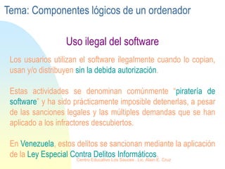 Uso ilegal del software
Los usuarios utilizan el software ilegalmente cuando lo copian,
usan y/o distribuyen sin la debida autorización.
Estas actividades se denominan comúnmente “piratería de
software” y ha sido prácticamente imposible detenerlas, a pesar
de las sanciones legales y las múltiples demandas que se han
aplicado a los infractores descubiertos.
En Venezuela, estos delitos se sancionan mediante la aplicación
de la Ley Especial Contra Delitos Informáticos.
Tema: Componentes lógicos de un ordenador
Centro Educativo Los Sauces . Lic. Alain E. Cruz
 