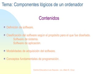 Definición de software.
Clasificación del software según el propósito para el que fue diseñado.
Software de sistema.
Software de aplicación.
Modalidades de adquisición del software.
Conceptos fundamentales de programación.
Contenidos
Tema: Componentes lógicos de un ordenador
Centro Educativo Los Sauces . Lic. Alain E. Cruz
 