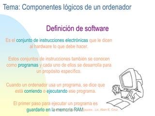 Es el conjunto de instrucciones electrónicas que le dicen
al hardware lo que debe hacer.
Estos conjuntos de instrucciones también se conocen
como programas y cada uno de ellos se desarrolla para
un propósito específico.
Cuando un ordenador usa un programa, se dice que
está corriendo o ejecutando ese programa.
El primer paso para ejecutar un programa es
guardarlo en la memoria RAM.
Definición de software
Tema: Componentes lógicos de un ordenador
Centro Educativo Los Sauces . Lic. Alain E. Cruz
 