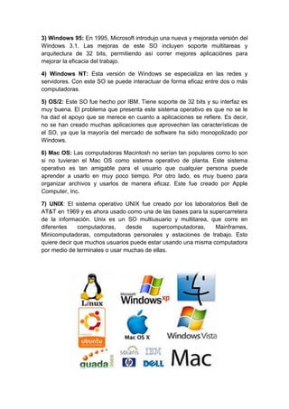 3) Windows 95: En 1995, Microsoft introdujo una nueva y mejorada versión del
Windows 3.1. Las mejoras de este SO incluyen soporte multitareas y
arquitectura de 32 bits, permitiendo así correr mejores aplicaciónes para
mejorar la eficacia del trabajo.
4) Windows NT: Esta versión de Windows se especializa en las redes y
servidores. Con este SO se puede interactuar de forma eficaz entre dos o más
computadoras.
5) OS/2: Este SO fue hecho por IBM. Tiene soporte de 32 bits y su interfaz es
muy buena. El problema que presenta este sistema operativo es que no se le
ha dad el apoyo que se merece en cuanto a aplicaciones se refiere. Es decir,
no se han creado muchas aplicaciones que aprovechen las características de
el SO, ya que la mayoría del mercado de software ha sido monopolizado por
Windows.
6) Mac OS: Las computadoras Macintosh no serían tan populares como lo son
si no tuvieran el Mac OS como sistema operativo de planta. Este sistema
operativo es tan amigable para el usuario que cualquier persona puede
aprender a usarlo en muy poco tiempo. Por otro lado, es muy bueno para
organizar archivos y usarlos de manera eficaz. Este fue creado por Apple
Computer, Inc.
7) UNIX: El sistema operativo UNIX fue creado por los laboratorios Bell de
AT&T en 1969 y es ahora usado como una de las bases para la supercarretera
de la información. Unix es un SO multiusuario y multitarea, que corre en
diferentes computadoras, desde supercomputadoras, Mainframes,
Minicomputadoras, computadoras personales y estaciones de trabajo. Esto
quiere decir que muchos usuarios puede estar usando una misma computadora
por medio de terminales o usar muchas de ellas.
 