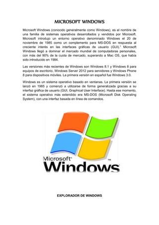 MICROSOFT WINDOWS
Microsoft Windows (conocido generalmente como Windows), es el nombre de
una familia de sistemas operativos desarrollados y vendidos por Microsoft.
Microsoft introdujo un entorno operativo denominado Windows el 20 de
noviembre de 1985 como un complemento para MS-DOS en respuesta al
creciente interés en las interfaces gráficas de usuario (GUI).1 Microsoft
Windows llegó a dominar el mercado mundial de computadoras personales,
con más del 90% de la cuota de mercado, superando a Mac OS, que había
sido introducido en 1984.
Las versiones más recientes de Windows son Windows 8.1 y Windows 8 para
equipos de escritorio, Windows Server 2012 para servidores y Windows Phone
8 para dispositivos móviles. La primera versión en español fue Windows 3.0.
Windows es un sistema operativo basado en ventanas. La primera versión se
lanzó en 1985 y comenzó a utilizarse de forma generalizada gracias a su
interfaz gráfica de usuario (GUI, Graphical User Interface). Hasta ese momento,
el sistema operativo más extendido era MS-DOS (Microsoft Disk Operating
System), con una interfaz basada en línea de comandos.
EXPLORADOR DE WINDOWS
 