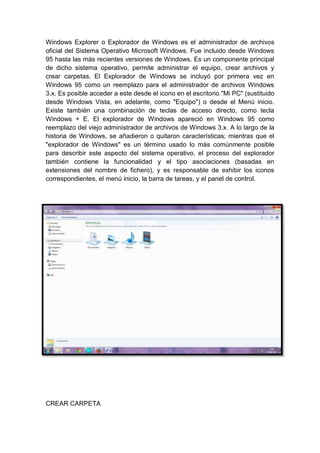 Windows Explorer o Explorador de Windows es el administrador de archivos
oficial del Sistema Operativo Microsoft Windows. Fue incluido desde Windows
95 hasta las más recientes versiones de Windows. Es un componente principal
de dicho sistema operativo, permite administrar el equipo, crear archivos y
crear carpetas. El Explorador de Windows se incluyó por primera vez en
Windows 95 como un reemplazo para el administrador de archivos Windows
3.x. Es posible acceder a este desde el icono en el escritorio "Mi PC" (sustituido
desde Windows Vista, en adelante, como "Equipo") o desde el Menú inicio.
Existe también una combinación de teclas de acceso directo, como tecla
Windows + E. El explorador de Windows apareció en Windows 95 como
reemplazo del viejo administrador de archivos de Windows 3.x. A lo largo de la
historia de Windows, se añadieron o quitaron características; mientras que el
"explorador de Windows" es un término usado lo más comúnmente posible
para describir este aspecto del sistema operativo, el proceso del explorador
también contiene la funcionalidad y el tipo asociaciones (basadas en
extensiones del nombre de fichero), y es responsable de exhibir los iconos
correspondientes, el menú inicio, la barra de tareas, y el panel de control.
CREAR CARPETA
 