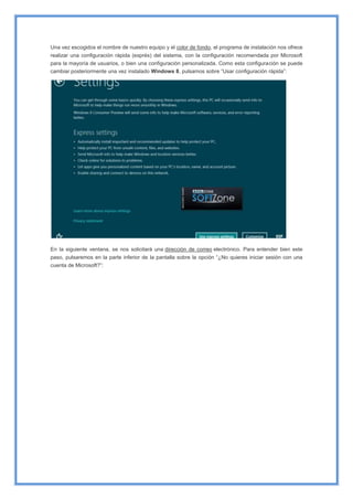 Una vez escogidos el nombre de nuestro equipo y el color de fondo, el programa de instalación nos ofrece
realizar una configuración rápida (exprés) del sistema, con la configuración recomendada por Microsoft
para la mayoría de usuarios, o bien una configuración personalizada. Como esta configuración se puede
cambiar posteriormente una vez instalado Windows 8, pulsamos sobre “Usar configuración rápida”:
En la siguiente ventana, se nos solicitará una dirección de correo electrónico. Para entender bien este
paso, pulsaremos en la parte inferior de la pantalla sobre la opción “¿No quieres iniciar sesión con una
cuenta de Microsoft?”:
 