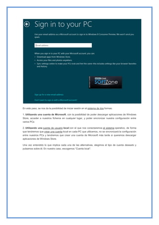 En este paso, se nos da la posibilidad de iniciar sesión en el sistema de dos formas:
1. Utilizando una cuenta de Microsoft, con la posibilidad de poder descargar aplicaciones de Windows
Store, acceder a nuestros ficheros en cualquier lugar, y poder sincronizar nuestra configuración entre
varios PCs
2. Utilizando una cuenta de usuario local con el que nos conectaremos al sistema operativo, de forma
que tendremos que crear una cuenta local en cada PC que utilicemos, no se sincronizará la configuración
entre nuestros PCs y tendremos que crear una cuenta de Microsoft más tarde si queremos descargar
aplicaciones de Windows Store.
Una vez entendido lo que implica cada una de las alternativas, elegimos el tipo de cuenta deseado y
pulsamos sobre él. En nuestro caso, escogemos “Cuenta local”:
 