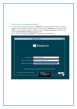 1. Primeros pasos de la instalación de Windows 8
Si cumplimos los requisitos de instalación de Windows 8, entonces podremos empezar a instalar o
actualizar el sistema operativo. Para ello, introduciremos el disco de Windows 8 en la unidad de DVD
ó USB y, si fuera necesario, deberemos cambiar en la BIOS el orden de arranque de dispositivos, para
así poder instalar Windows 8 desdependrive USB ó DVD.
Una vez arrancado el programa de instalación, nos aparecerá la siguiente ventana:
 