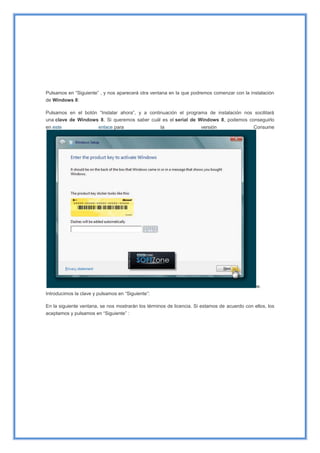 Pulsamos en “Siguiente” , y nos aparecerá otra ventana en la que podremos comenzar con la instalación
de Windows 8:
Pulsamos en el botón “Instalar ahora”, y a continuación el programa de instalación nos socilitará
una clave de Windows 8. Si queremos saber cuál es el serial de Windows 8, podemos conseguirlo
en este enlace para la versión Consume
w.
Introducimos la clave y pulsamos en “Siguiente”:
En la siguiente ventana, se nos mostrarán los términos de licencia. Si estamos de acuerdo con ellos, los
aceptamos y pulsamos en “Siguiente” :
 