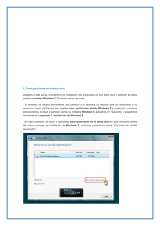2. Crear particiones en el disco duro
Llegados a este punto, el programa de instalación nos preguntará en qué disco duro o partición de disco
queremosinstalar Windows 8. Tenemos varias opciones:
- Si tenemos ya creada previamente una partición o si tenemos un espacio libre sin particionar y no
queremos hacer particiones (se pueden crear particiones desde Windows 8 a posteriori), entonces
seleccionamos el disco o partición donde se instalará Windows 8, pulsamos en “Siguiente” y pasaremos
directamente al apartado 3. Instalación de Windows 8.
- En caso contrario, es decir, si queremos crear particiones en el disco duro en este momento dentro
del mismo proceso de instalación de Windows 8, entonces pulsaremos sobre “Opciones de unidad
(avanzado)” :
 