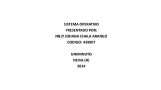 SISTEMA OPERATIVO 
PRESENTADO POR: 
NILLY JOHANA CHALA ARANGO 
CODIGO: 439807 
UNIMINUTO 
NEIVA (H) 
2014 
 