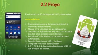 Fue Lanzado el 20 de Mayo del 2010 y tiene estas 
características: 
 Optimización general del sistema Android, la 
memoria y el rendimiento 
 Mejora en la velocidad de las aplicaciones 
 Lanzador de aplicaciones mejorado con accesos 
directos a las aplicaciones de teléfono 
 Actualización del Market con actualizaciones 
automáticas. 
 Permite desactivar el tráfico de datos 
 Compartir contactos por Bluetooth 
 2.2.1, 2.2.2, 2.2.3 Actualizadas durante el 2010 
con arreglos de errores. 
 