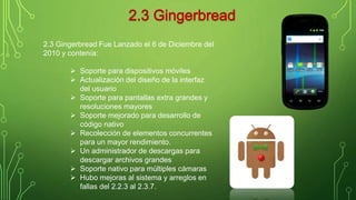 2.3 Gingerbread Fue Lanzado el 6 de Diciembre del 
2010 y contenía: 
 Soporte para dispositivos móviles 
 Actualización del diseño de la interfaz 
del usuario 
 Soporte para pantallas extra grandes y 
resoluciones mayores 
 Soporte mejorado para desarrollo de 
código nativo 
 Recolección de elementos concurrentes 
para un mayor rendimiento. 
 Un administrador de descargas para 
descargar archivos grandes 
 Soporte nativo para múltiples cámaras 
 Hubo mejoras al sistema y arreglos en 
fallas del 2.2.3 al 2.3.7. 
 