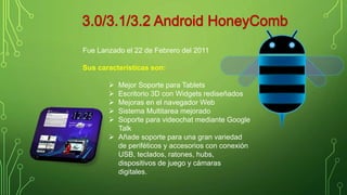 Fue Lanzado el 22 de Febrero del 2011 
Sus características son: 
 Mejor Soporte para Tablets 
 Escritorio 3D con Widgets rediseñados 
 Mejoras en el navegador Web 
 Sistema Multitarea mejorado 
 Soporte para videochat mediante Google 
Talk 
 Añade soporte para una gran variedad 
de periféticos y accesorios con conexión 
USB, teclados, ratones, hubs, 
dispositivos de juego y cámaras 
digitales. 
 