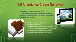 Lanzado el 19 de Octubre del 2011 
Es una versión que unifica el uso de cualquier 
dispositov tanto en teléfonos, tablets, televisores, 
netbooks, etc. Incluye: 
 Interfaz limpia y moderna 
 Multitarea mejorada 
 Gestor de tráfico de datos de internet 
 Corrector de texto rediseñado y mejorado 
 Captura de pantalla en dos botones 
 Reconocimiento de voz del usuario 
 