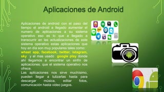 Aplicaciones de android con el paso del 
tiempo el android a llegado aumentar el 
numero de aplicaciones a su sistema 
operativo eso es lo que a llegado a 
transcurrir en las actualizaciones de este 
sistema operativo estas aplicaciones que 
hoy en día son muy populares tales como: 
whast app, facebook, twitter, istagram, 
sky y el mas usado google play donde 
ahí llegamos a encontrar un sinfín de 
aplicaciones. que el sistema operativo nos 
ofrece. 
Las aplicaciones nos sirve muchísimo, 
pueden llegar a tulizarlas hasta para 
descargar música, editar fotos, 
comunicación hasta video juegos. 
 