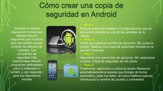 • Paso 1: 
Pulsa la aplicación Ajustes o Configuraciones que se 
encuentra ubicada en una de las pantallas de tu 
celular. 
• Paso 2: 
Verás que aparece una lista de opciones. Allí, pulsa la 
opción Realizar una copia de seguridad ubicada en la 
sección Personal. 
• Paso 3: 
Aparecerá una nueva lista de opciones. Allí, selecciona 
o activa Copia de seguridad de mis datos. 
• Paso 4 
Finalmente, selecciona o activa la opción Restaurar 
automáticamente si quieres que Google de forma 
automática, pase tus datos al nuevo teléfono apenas 
introduzcas tu nombre de usuario y contraseña. 
Tenemos a nuestra 
disposición numerosas 
aplicaciones de 
seguridad para Android 
que nos pueden ayudar 
a frenar los ataques de 
malware. Las 
compañías de 
seguridad más 
tradicionales ofrecen 
programas antimalware 
para tu ordenador o 
portátil, y, por supuesto, 
para tus dispositivos 
móviles 
 