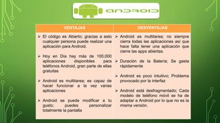 VENTAJAS DESVENTAJAS 
 El código es Abierto; gracias a esto 
cualquier persona puede realizar una 
aplicación para Android. 
 Hoy en Día hay más de 100,000 
aplicaciones disponibles para 
teléfonos Android, gran parte de ellas 
gratuitas 
 Android es multitarea; es capaz de 
hacer funcionar a la vez varias 
aplicaciones 
 Android se puede modificar a tu 
gusto; puedes personalizar 
totalmente la pantalla 
 Android es multitarea; no siempre 
cierra todas las aplicaciones así que 
hace falta tener una aplicación que 
cierre las apps abiertas. 
 Duración de la Batería; Se gasta 
rápidamente 
 Android es poco intuitivo; Problema 
provocado por la interfaz 
 Android está desfragmentado; Cada 
modelo de teléfono móvil se ha de 
adaptar a Android por lo que no es la 
misma versión. 
