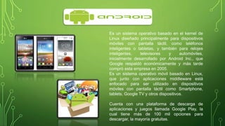 Es un sistema operativo basado en el kernel de 
Linux diseñado principalmente para dispositivos 
móviles con pantalla táctil, como teléfonos 
inteligentes o tabletas, y también para relojes 
inteligentes, televisores y automóviles, 
inicialmente desarrollado por Android Inc., que 
Google respaldó económicamente y más tarde 
compró esta empresa en 2005. 
Es un sistema operativo móvil basado en Linux, 
que junto con aplicaciones middleware está 
enfocado para ser utilizado en dispositivos 
móviles con pantalla táctil como Smartphone, 
tablets, Google TV y otros dispositivos. 
Cuenta con una plataforma de descarga de 
aplicaciones y juegos llamada Google Play, la 
cual tiene más de 100 mil opciones para 
descargar, la mayoría gratuitas. 
 