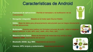 • Framework de aplicaciones: Permite el reemplazo y la reutilización de los 
componentes. 
• Navegador integrado: Basado en el motor open Source Webkit. 
• SQlite: Base de datos para almacenamiento estructurado que se integra directamente 
con las aplicaciones. 
• Multimedia: Soporte para medios con formatos comunes de audio, video e imágenes 
planas (MPEG4, H.264, MP3, AAC, AMR, JPG, PNG, GIF). 
• Máquina virtual Dalvik: Base de llamadas de instancias muy similar a Java. 
Telefonía GSM: dependiente del terminal. 
• Bluetooth, EDGE, 3g y Wifi: Dependiente del terminal. 
• Cámara, GPS, brújula y acelerómetro: Dependiente del terminal 
 