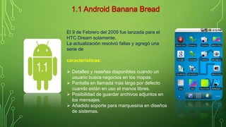 El 9 de Febrero del 2009 fue lanzada para el 
HTC Dream solamente. 
La actualización resolvió fallas y agregó una 
serie de 
características: 
 Detalles y reseñas disponibles cuando un 
usuario busca negocios en los mapas. 
 Pantalla en llamada más larga por defecto 
cuando están en uso el manos libres. 
 Posibilidad de guardar archivos adjuntos en 
los mensajes. 
 Añadido soporte para marquesina en diseños 
de sistemas. 
 