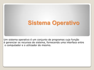 Sistema Operativo 
Um sistema operativo é um conjunto de programas cuja função 
é gerenciar os recursos do sistema, fornecendo uma interface entre 
o computador e o utilizador do mesmo. 
 