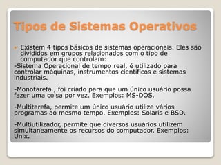 Tipos de Sistemas Operativos 
 Existem 4 tipos básicos de sistemas operacionais. Eles são 
divididos em grupos relacionados com o tipo de 
computador que controlam: 
-Sistema Operacional de tempo real, é utilizado para 
controlar máquinas, instrumentos científicos e sistemas 
industriais. 
-Monotarefa , foi criado para que um único usuário possa 
fazer uma coisa por vez. Exemplos: MS-DOS. 
-Multitarefa, permite um único usuário utilize vários 
programas ao mesmo tempo. Exemplos: Solaris e BSD. 
-Multiutilizador, permite que diversos usuários utilizem 
simultaneamente os recursos do computador. Exemplos: 
Unix. 
 