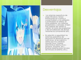 Desventajas 
 Los sistemas operativos de 
clase Windows, tienen 
limitaciones en cuanto a 
conectividad y a la adhesión 
a estándares se refiere. En 
otras palabras, son sistemas 
propietarios y cerrados. Si bien 
hay mejoras de versión a 
versión, el costo de propiedad 
y de actualización de dichas 
versiones es sumamente alto. 
 En relación a seguridad, los 
sistemas operativos de 
Microsoft se destacan por ser 
ineficaces, al ser sujetos a 
daños por muy diversas 
razones (virus, correos 
electrónicos destructivos - 
gusanos, troyanos, etc.-, 
puertas abiertas para acceso 
de intrusos al sistema, etc.). 
 