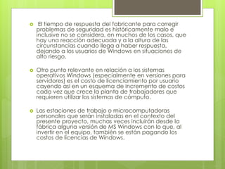  El tiempo de respuesta del fabricante para corregir 
problemas de seguridad es históricamente malo e 
inclusive no se considera, en muchos de los casos, que 
hay una reacción adecuada y a la altura de las 
circunstancias cuando llega a haber respuesta, 
dejando a los usuarios de Windows en situaciones de 
alto riesgo. 
 Otro punto relevante en relación a los sistemas 
operativos Windows (especialmente en versiones para 
servidores) es el costo de licenciamiento por usuario 
cayendo así en un esquema de incremento de costos 
cada vez que crece la planta de trabajadores que 
requieren utilizar los sistemas de cómputo. 
 Las estaciones de trabajo o microcomputadoras 
personales que serán instaladas en el contexto del 
presente proyecto, muchas veces incluirán desde la 
fábrica alguna versión de MS Windows con lo que, al 
invertir en el equipo, también se están pagando los 
costos de licencias de Windows. 
