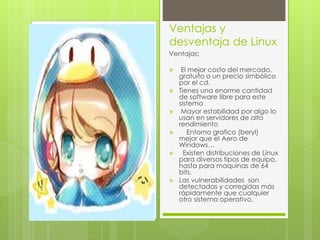 Ventajas y 
desventaja de Linux 
Ventajas: 
 El mejor costo del mercado, 
gratuito o un precio simbólico 
por el cd. 
 Tienes una enorme cantidad 
de software libre para este 
sistema 
 Mayor estabilidad por algo lo 
usan en servidores de alto 
rendimiento 
 Entorno grafico (beryl) 
mejor que el Aero de 
Windows… 
 Existen distribuciones de Linux 
para diversos tipos de equipo, 
hasta para maquinas de 64 
bits. 
 Las vulnerabilidades son 
detectadas y corregidas más 
rápidamente que cualquier 
otro sistema operativo. 
 