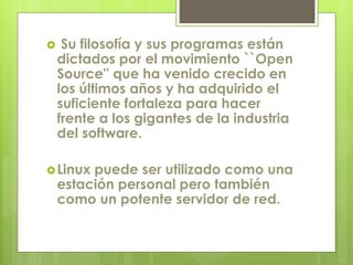  Su filosofía y sus programas están 
dictados por el movimiento ``Open 
Source'' que ha venido crecido en 
los últimos años y ha adquirido el 
suficiente fortaleza para hacer 
frente a los gigantes de la industria 
del software. 
Linux puede ser utilizado como una 
estación personal pero también 
como un potente servidor de red. 
 