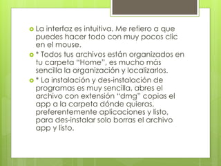  La interfaz es intuitiva. Me refiero a que 
puedes hacer todo con muy pocos clic 
en el mouse. 
 * Todos tus archivos están organizados en 
tu carpeta “Home”, es mucho más 
sencilla la organización y localizarlos. 
 * La instalación y des-instalación de 
programas es muy sencilla, abres el 
archivo con extensión “dmg” copias el 
app a la carpeta dónde quieras, 
preferentemente aplicaciones y listo, 
para des-instalar solo borras el archivo 
app y listo. 
 