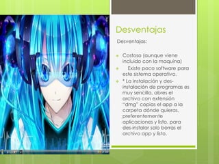 Desventajas 
Desventajas: 
 Costoso (aunque viene 
incluido con la maquina) 
 Existe poco software para 
este sistema operativo. 
 * La instalación y des-instalación 
de programas es 
muy sencilla, abres el 
archivo con extensión 
“dmg” copias el app a la 
carpeta dónde quieras, 
preferentemente 
aplicaciones y listo, para 
des-instalar solo borras el 
archivo app y listo. 
 