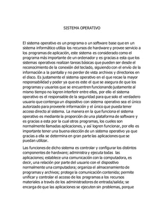 SISTEMA OPERATIVO 
El sistema operativo es un programa o un software base que en un 
sistema informático utiliza los recursos de hardware y provee servicio a 
los programas de aplicación, este sistema es considerado como el 
programa más importante de un ordenador y es gracias a esta que los 
sistemas operativos realizan tareas básicas que pueden ser desde el 
reconocimiento de la conexión del teclado, siguiendo con el envío de la 
información a la pantalla y no perder de vista archivos y directorios en 
el disco. Es justamente el sistema operativo en el que recae la mayor 
responsabilidad y poder ya que es este el que se asegura de que los 
programas y usuarios que se encuentren funcionando justamente al 
mismo tiempo no logren interferir entre ellos, por ello el sistema 
operativo es el responsable de la seguridad para que solo el verdadero 
usuario que contenga un dispositivo con sistema operativo sea el único 
autorizado para proveerle información y el único que pueda tener 
acceso directo al sistema. La manera en la que funciona el sistema 
operativo es mediante la proporción de una plataforma de software y 
es gracias a esta por la cual otros programas, los cueles son 
normalmente llamadas aplicaciones, y así logren funcionar, por ello es 
importante tener una buena elección de un sistema operativo ya que 
gracias a ella se determina en gran parte las aplicaciones que se 
puedan utilizar. 
Las funciones de dicho sistema es controlar y configurar los distintos 
componentes de hardware; administra y ejecuta todas las 
aplicaciones; establece una comunicación con la computadora, es 
decir, una relación por parte del usuario con el dispositivo 
normalmente una computadora; organiza el almacenamiento de 
programas y archivos; protege la comunicación contenida; permite 
unificar y controlar el acceso de los programas a los recursos 
materiales a través de los administradores de entrada/salida; se 
encarga de que las aplicaciones se ejecuten sin problemas, porque 
 