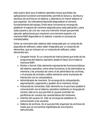 esto quiere decir que el sistema operativo busca que todas las 
aplicaciones funcionen correctamente; permite la lectura y escritura y 
escritura de archivos en el sistema y además es el mismo sistema el 
que organiza los indicadores logrando diagnosticar el correcto 
funcionamiento del equipo. Entre otras funciones se encarga de 
gestionar el espacio de memoria asignado para cada aplicación y para 
cada usuario y asi a la vez crea una memoria virtual que permite 
ejecutar aplicaciones que requieren una memoria superior a la 
memoria RAM disponible en el sistema creando un proceso de 
entrada/salida. 
Como ya mencione este sistema está compuesto por un conjunto de 
paquetes de software, estos están integrados por un conjunto de 
elementos, que se incluyen en un conjunto de software, estos 
elementos son: 
 Cargador inicial. Es un conjunto de instrucciones que trata de los 
programas del sistema operativo desde el Disco Duro hasta la 
memoria RAM. 
 Núcleo o Kernel. Este elemento representa las funciones básicas 
del sistema operativo, entre otras funciones, el de administrar la 
memoria y los procesos así como el de administrar los archivos, 
y el proceso de entrada y salida asimismo como el proceso de 
interacción con la computadora. 
 Administrador de memoria. Se encarga de la compactación, 
segmentación, paginación y gestión de la memoria virtual. 
 Interprete de comandos. Este elemento es el que hace posible la 
comunicación con el sistema operativo mediante un lenguaje de 
control, esto es lo que permite al usuario controlar los 
periféricos sin conocer las características del hardware. 
 Interfaz del usuario UI. Este se encarga de establecer la 
comunicación a los usuarios. 
 Sistema de archivos. Es el que permite organizar los archivos de 
modo que se encuentran registrados de una manera 
estructurada. 
 