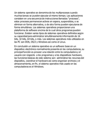 Un sistema operativo se denomina de los multiprocesos cuando 
muchas tareas se pueden ejecutar al mismo tiempo. Las aplicaciones 
consisten en una secuencia de instrucciones llamadas “procesos”, 
estos procesos permanecen activos en espera, suspendidos, o se 
eliminan en forma alternativa, o de otra forma pueden ejecutarse de 
forma simultánea. Los sistemas operativos proporcionan una 
plataforma de software encima de la cual otros programas pueden 
funcionar. Existen varios tipos de sistemas operativos definidos según 
su capacidad para administrar simultáneamente información de 16 
bits, 32 bits, 64 bits, o más. Los sistemas operativos más utilizados en 
las PC son DOS, OS/2 y Windows así como el Linux. 
En conclusión un sistema operativo es un software base en un 
dispositivo electrónico normalmente presente en las computadoras, su 
principal función es proveer una relación entre la computadora y el 
usuario con respecto a los programas y a los dispositivos hardware, 
las funciones básicas de este sistema son: administrar los recursos del 
dispositivo, coordinar el hardware así como organizar archivos y el 
almacenamiento, en fin, el sistema operativo más usado en las 
computadoras es el Windows. 
