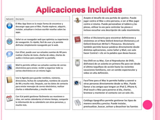 Aplicación Descripción
El Mac App Store es la mejor forma de encontrar y
descargar apps para el Mac. Puede explorar, adquirir,
instalar, actualizar e incluso escribir reseñas sobre las
apps.
Safari es un navegador web que optimiza su experiencia
de navegación. Es rápido, fácil de usar y le permite
disfrutar simplemente navegando por la web.
Con iChat, puede usar sus actuales cuentas de IM para
realizar charlas de texto, charlas de vídeo, charlas de
audio e incluso para compartir su pantalla.
Mail le permite utilizar sus actuales cuentas de correo
electrónico para enviar, recibir y organizar todo su
correo electrónico en un mismo lugar.
Use la Agenda para guardar nombres, números,
direcciones, fechas de cumpleaños, nombres de usuario
de IM y mucho más. Después, use los datos de contacto
para enviar mensajes de correo electrónico, realizar
charlas o videollamadas, y mucho más.
Con iCal podrá gestionar fácilmente sus reuniones o
citas, ver varios calendarios al mismo tiempo, compartir
la información de su calendario con otras personas, y
mucho más.
Acepte el desafío de una partida de ajedrez. Puede
jugar contra el Mac u otra persona, o ver al Mac jugar
contra sí mismo. Puede personalizar el tablero y las
piezas, utilizar la voz para controlar las piezas e
incluso escuchar una descripción de cada movimiento.
Utilice el Diccionario para encontrar definiciones y
sinónimos en el New Oxford American Dictionary y el
Oxford American Writer’s Thesaurus. Diccionario
también permite buscar palabras directamente desde
distintas aplicaciones, como Safari y Mail, con solo
hacer Control + clic en la palabra que desea buscar.
Vea DVD en su Mac. Con el Reproductor de DVD,
disfrutará de un asiento en primera fila para ver desde
el último taquillazo de acción hasta las recientes
vacaciones familiares, con un sonido espectacular y
vídeo en alta definición.
FaceTime para el Mac le permite hablar y sonreír a
otras personas directamente desde su Mac. Puede
llamar a los amigos que tengan un iPad 2, iPhone 4,
iPod touch o Mac para ponerse al día, charlar,
bromear y mantener el contacto con un solo clic.
Catálogo tipográfico permite gestionar los tipos de
manera sencilla y precisa. Puede instalar,
previsualizar, buscar, activar y desactivar las fuentes
 
