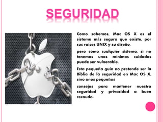 Como sabemos, Mac OS X es el
sistema más seguro que existe, por
sus raíces UNIX y su diseño,
pero como cualquier sistema, si no
tenemos unos mínimos cuidados
puede ser vulnerable.
Esta pequeña guía no pretende ser la
Biblia de la seguridad en Mac OS X,
sino unos pequeños
consejos para mantener nuestra
seguridad y privacidad a buen
recaudo.
 