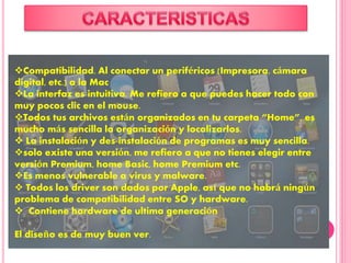 Compatibilidad. Al conectar un periféricos (Impresora, cámara
digital, etc.) a la Mac
La interfaz es intuitiva. Me refiero a que puedes hacer todo con
muy pocos clic en el mouse.
Todos tus archivos están organizados en tu carpeta “Home”, es
mucho más sencilla la organización y localizarlos.
 La instalación y des-instalación de programas es muy sencilla.
solo existe una versión, me refiero a que no tienes elegir entre
versión Premium, home Basic, home Premium etc.
Es menos vulnerable a virus y malware.
 Todos los driver son dados por Apple, así que no habrá ningún
problema de compatibilidad entre SO y hardware.
 Contiene hardware de ultima generación
El diseño es de muy buen ver.
 