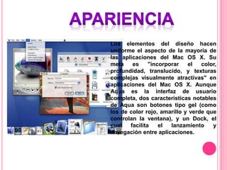 Los elementos del diseño hacen
uniforme el aspecto de la mayoría de
las aplicaciones del Mac OS X. Su
meta es "incorporar el color,
profundidad, translucido, y texturas
complejas visualmente atractivas" en
aplicaciones del Mac OS X. Aunque
Aqua es la interfaz de usuario
completa, dos características notables
de Aqua son botones tipo gel (como
los de color rojo, amarillo y verde que
controlan la ventana), y un Dock, el
cual facilita el lanzamiento y
navegación entre aplicaciones.
 