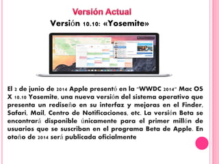 Versión 10.10: «Yosemite»
El 2 de junio de 2014 Apple presentó en la "WWDC 2014" Mac OS
X 10.10 Yosemite, una nueva versión del sistema operativo que
presenta un rediseño en su interfaz y mejoras en el Finder,
Safari, Mail, Centro de Notificaciones, etc. La versión Beta se
encontrará disponible únicamente para el primer millón de
usuarios que se suscriban en el programa Beta de Apple. En
otoño de 2014 será publicada oficialmente
 
