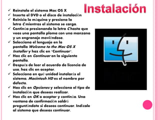  Reinstala el sistema Mac OS X
 Inserta el DVD o el disco de instalación
 Reinicia la máquina y presiona la
letra C mientras el sistema se carga.
 Continúa presionando la letra C hasta que
veas una pantalla ploma con una manzana
y un engranaje moviéndose.
 Selecciona el lenguaje en la
pantalla Welcome to the Mac OS X
Installer y haz clic en "Continuar".
 Haz clic en Continuar en la siguiente
pantalla.
 Después de leer el acuerdo de licencia de
uso, haz clic en aceptar.
 Selecciona en qué unidad instalarás el
sistema, Macintosh HD es el nombre por
defecto.
 Haz clic en Opciones y selecciona el tipo de
instalación que deseas realizar.
 Haz clic en OK o aceptar y continúa. Una
ventana de confirmación saldrá
preguntándote si deseas continuar. Indícale
al sistema que deseas continuar.
 