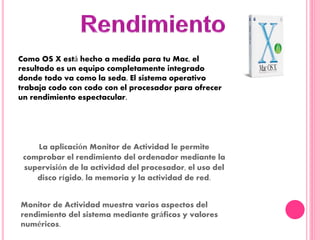Como OS X está hecho a medida para tu Mac, el
resultado es un equipo completamente integrado
donde todo va como la seda. El sistema operativo
trabaja codo con codo con el procesador para ofrecer
un rendimiento espectacular.
La aplicación Monitor de Actividad le permite
comprobar el rendimiento del ordenador mediante la
supervisión de la actividad del procesador, el uso del
disco rígido, la memoria y la actividad de red.
Monitor de Actividad muestra varios aspectos del
rendimiento del sistema mediante gráficos y valores
numéricos.
 