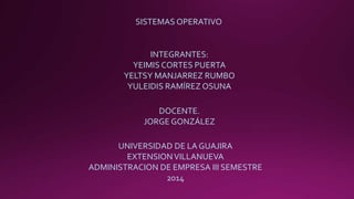 SISTEMAS OPERATIVO 
INTEGRANTES: 
YEIMIS CORTES PUERTA 
YELTSY MANJARREZ RUMBO 
YULEIDIS RAMÍREZ OSUNA 
DOCENTE. 
JORGE GONZÁLEZ 
UNIVERSIDAD DE LA GUAJIRA 
EXTENSION VILLANUEVA 
ADMINISTRACION DE EMPRESA III SEMESTRE 
2014 
 