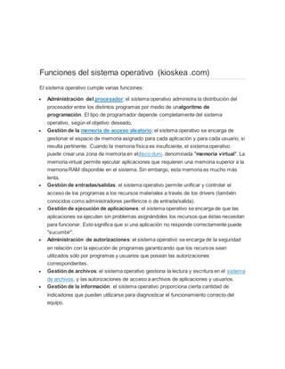 Funciones del sistema operativo (kioskea .com) 
El sistema operativo cumple varias funciones: 
 Administración del procesador: el sistema operativo administra la distribución del 
procesador entre los distintos programas por medio de unalgoritmo de 
programación. El tipo de programador depende completamente del sistema 
operativo, según el objetivo deseado. 
 Gestión de la memoria de acceso aleatorio: el sistema operativo se encarga de 
gestionar el espacio de memoria asignado para cada aplicación y para cada usuario, si 
resulta pertinente. Cuando la memoria física es insuficiente, el sistema operativo 
puede crear una zona de memoria en eldisco duro, denominada "memoria virtual". La 
memoria virtual permite ejecutar aplicaciones que requieren una memoria superior a la 
memoria RAM disponible en el sistema. Sin embargo, esta memoria es mucho más 
lenta. 
 Gestión de entradas/salidas: el sistema operativo permite unificar y controlar el 
acceso de los programas a los recursos materiales a través de los drivers (también 
conocidos como administradores periféricos o de entrada/salida). 
 Gestión de ejecución de aplicaciones: el sistema operativo se encarga de que las 
aplicaciones se ejecuten sin problemas asignándoles los recursos que éstas necesitan 
para funcionar. Esto significa que si una aplicación no responde correctamente puede 
"sucumbir". 
 Administración de autorizaciones: el sistema operativo se encarga de la seguridad 
en relación con la ejecución de programas garantizando que los recursos sean 
utilizados sólo por programas y usuarios que posean las autorizaciones 
correspondientes. 
 Gestión de archivos: el sistema operativo gestiona la lectura y escritura en el sistema 
de archivos, y las autorizaciones de acceso a archivos de aplicaciones y usuarios. 
 Gestión de la información: el sistema operativo proporciona cierta cantidad de 
indicadores que pueden utilizarse para diagnosticar el funcionamiento correcto del 
equipo. 
 