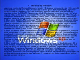 • Historia de Windows 
• La primera versión de Microsoft Windows, versión 1.0, lanzada en noviembre de 1985, compitió 
con el sistema operativo de Apple. Carecía de un cierto grado de funcionalidad y logró muy 
poca popularidad. Windows 1.0 no era un sistema operativo completo; más bien era una 
extensión gráfica de MS-DOS. Windows versión 2.0 fue lanzado en noviembre de 1987 y fue 
un poco más popular que su predecesor. Windows 2.03 (lanzado en enero de 1988) incluyó por 
primera vez ventanas que podían solaparse unas a otras. El resultado de este cambio llevó 
a Apple a presentar una demanda contra Microsoft, debido a que infringían derechos de autor. 
El 30 de enero de 2007, Microsoft lanzó Windows Vista. Contiene una serie de características 
nuevas, desde un shell rediseñado y la interfaz de usuario da importantes cambios técnicos, 
con especial atención a las características de seguridad. Está disponible en varias ediciones 
diferentes y ha sido objeto de muy severas críticas debido a su patente inestabilidad, 
sobredemanda de recursos de hardware, alto costo, y muy alta incompatibilidad con sus 
predecesores, hecho que no ocurría con éstos. 
• El 22 de octubre de 2009, Microsoft lanzó Windows 7. A diferencia de su predecesor, Windows 
Vista, que introdujo a un gran número de nuevas características, Windows 7 pretendía ser una 
actualización incremental, enfocada a la línea de Windows, con el objetivo de ser compatible 
con aplicaciones y hardware que Windows Vista no era compatible. Windows 7 tiene soporte 
multi-touch, un Windows shell rediseñado con una nueva barra de tareas, conocido como 
Superbar, un sistema red llamado HomeGroup, y mejoras en el rendimiento sobre todo en 
velocidad y en menor consumo de recursos. 
• El 29 de octubre de 2012, Microsoft lanzó Windows 8. Por primera vez desde Windows 95, el 
botón Inicio ya no está disponible en la barra de tareas, aunque la pantalla de inicio está aún 
activa haciendo clic en la esquina inferior izquierda de la pantalla y presionando la tecla Inicio 
en el teclado. Presenta un Explorador de Windows rediseñado, con la famosa 
interfaz ribbon de Microsoft Office. Según Microsoft han vendido 60 millones de licencias, 
aunque ha recibido muchas críticas por parte de los usuarios. Se conservan la gran mayoría de 
las características de su predecesor, Windows 7, con excepción de la nueva interfaz gráfica y 
algunos cambios menores. 
 