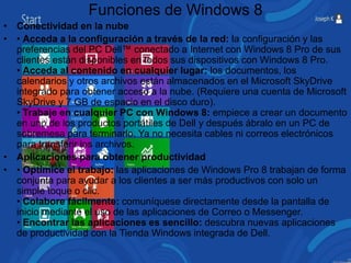 Funciones de Windows 8 
• Conectividad en la nube 
• • Acceda a la configuración a través de la red: la configuración y las 
preferencias del PC Dell™ conectado a Internet con Windows 8 Pro de sus 
clientes están disponibles en todos sus dispositivos con Windows 8 Pro. 
• Acceda al contenido en cualquier lugar: los documentos, los 
calendarios y otros archivos están almacenados en el Microsoft SkyDrive 
integrado para obtener acceso a la nube. (Requiere una cuenta de Microsoft 
SkyDrive y 7 GB de espacio en el disco duro). 
• Trabaje en cualquier PC con Windows 8: empiece a crear un documento 
en uno de los productos portátiles de Dell y después ábralo en un PC de 
sobremesa para terminarlo. Ya no necesita cables ni correos electrónicos 
para transferir los archivos. 
• Aplicaciones para obtener productividad 
• • Optimice el trabajo: las aplicaciones de Windows Pro 8 trabajan de forma 
conjunta para ayudar a los clientes a ser más productivos con solo un 
simple toque o clic. 
• Colabore fácilmente: comuníquese directamente desde la pantalla de 
inicio mediante el uso de las aplicaciones de Correo o Messenger. 
• Encontrar las aplicaciones es sencillo: descubra nuevas aplicaciones 
de productividad con la Tienda Windows integrada de Dell. 
 