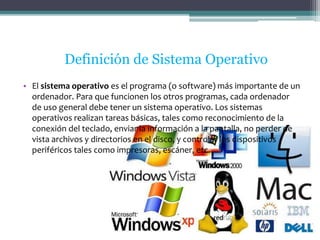 Definición de Sistema Operativo 
• El sistema operativo es el programa (o software) más importante de un 
ordenador. Para que funcionen los otros programas, cada ordenador 
de uso general debe tener un sistema operativo. Los sistemas 
operativos realizan tareas básicas, tales como reconocimiento de la 
conexión del teclado, enviar la información a la pantalla, no perder de 
vista archivos y directorios en el disco, y controlar los dispositivos 
periféricos tales como impresoras, escáner, etc. 
 