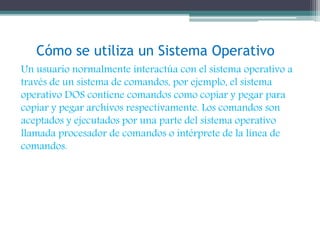 Cómo se utiliza un Sistema Operativo 
Un usuario normalmente interactúa con el sistema operativo a 
través de un sistema de comandos, por ejemplo, el sistema 
operativo DOS contiene comandos como copiar y pegar para 
copiar y pegar archivos respectivamente. Los comandos son 
aceptados y ejecutados por una parte del sistema operativo 
llamada procesador de comandos o intérprete de la línea de 
comandos. 
 