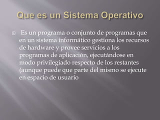  Es un programa o conjunto de programas que 
en un sistema informático gestiona los recursos 
de hardware y provee servicios a los 
programas de aplicación, ejecutándose en 
modo privilegiado respecto de los restantes 
(aunque puede que parte del mismo se ejecute 
en espacio de usuario 
 